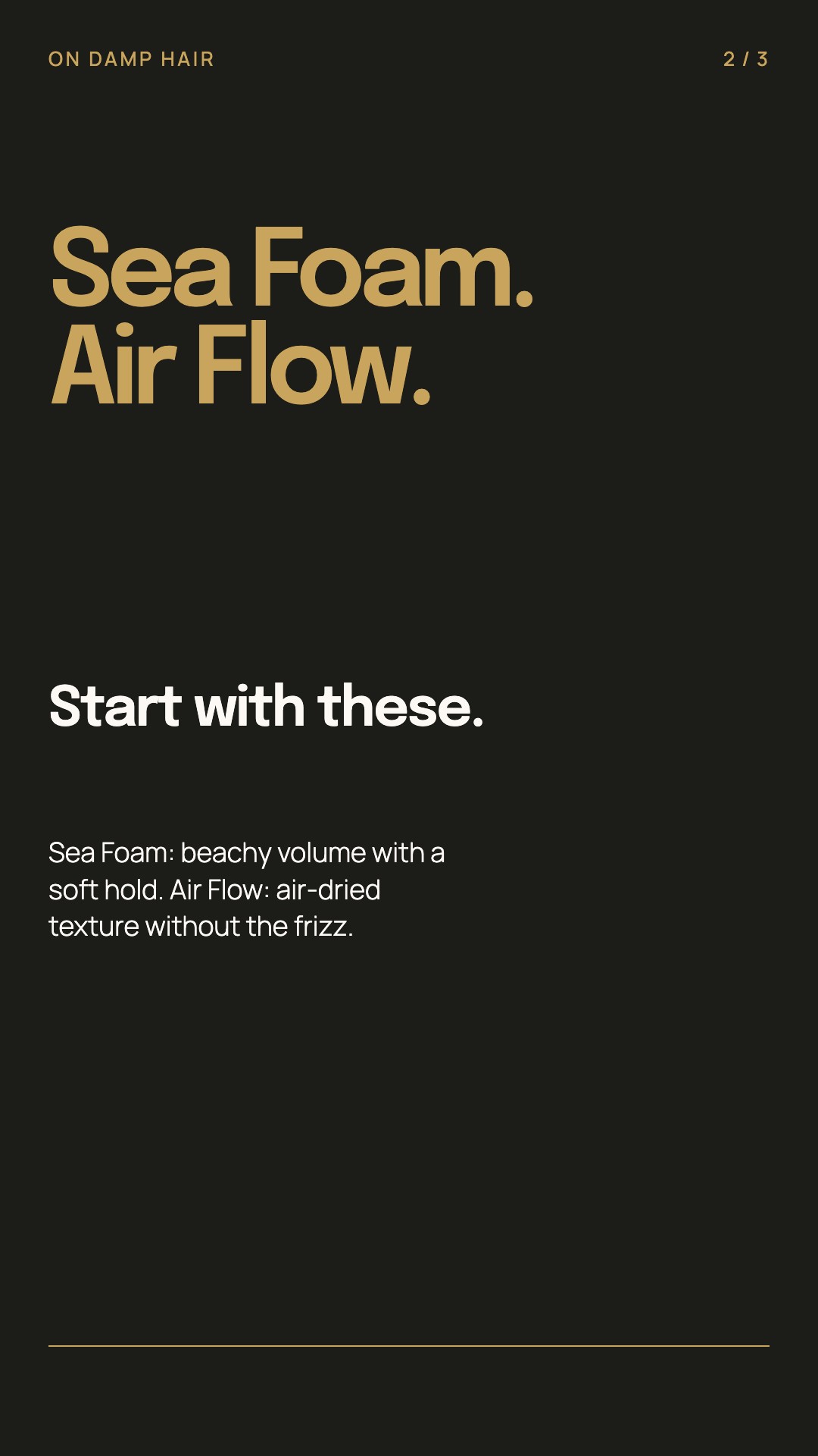 Sea Foam: beachy volume with a soft hold. Air Flow: air-dried texture without the frizz.